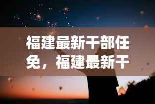 福建最新干部任免动态,时代浪潮下的星座运势与人事变迁