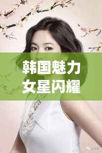 韩国魅力女星闪耀娱乐圈，无限魅力令人着迷！