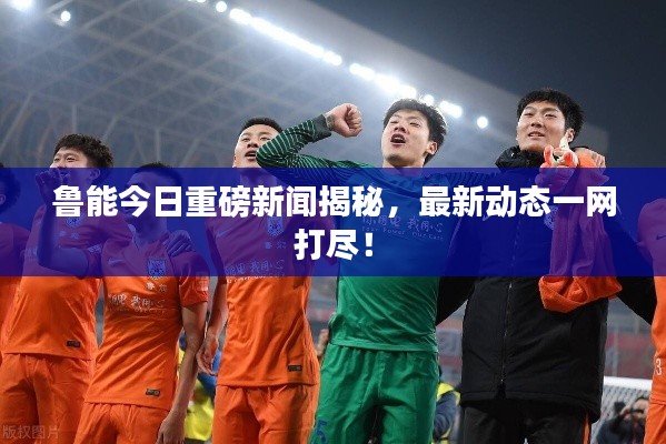 鲁能今日重磅新闻揭秘，最新动态一网打尽！